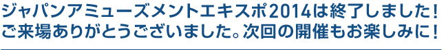 ジャパンアミューズメントエキスポ2014は終了しました！ ご来場ありがとうございました。次回の開催もお楽しみに！