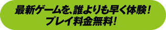 最新ゲームを、誰よりも早く体験！プレイ料金無料！