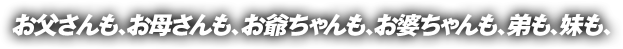 お父さんも、お母さんも、お爺ちゃんも、お婆ちゃんも、弟も、妹も、