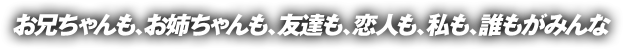 お兄ちゃんも、お姉ちゃんも、友達も、恋人も、私も、誰もがみんな