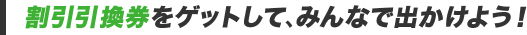 割引引換券をゲットして、みんなで出かけよう