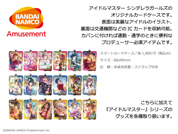 BANDAI NAMUCO AMUSEMENT アイドルマスター シンデレラガールズのオリジナルカードケースです。表面は美麗なアイドルのイラスト、裏面は交通期間などのICカードを収納可能。カバンに付ければ通勤・通学のときに便利なプロデューサー必須アイテムです。スマートカードケース／各1,900円（税込み）サイズ：68x99mm 仕　様：本体合皮製・ストラップ付き こちらに加えて『アイドルマスター』シリーズのグッズを各種取り扱います。　©BANDAI NAMUCO Entertainment Inc.