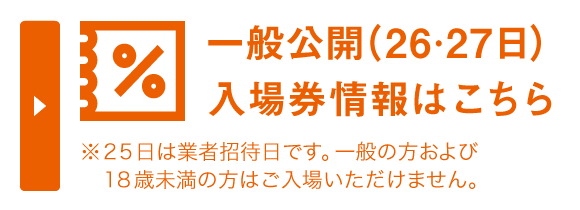 一般公開（26・27日）の前売券情報はこちら※25日は業者招待日です。一般の方および18歳未満の方はご入場いただけません。