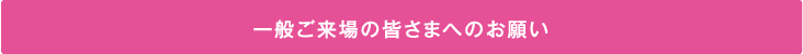 一般ご来場の皆さまへのお願い