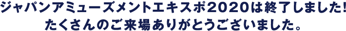 ジャパンアミューズメントエキスポ2020は終了しました！たくさんのご来場ありがとうございました。