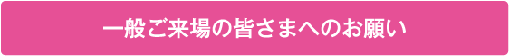 一般ご来場の皆さまへのお願い