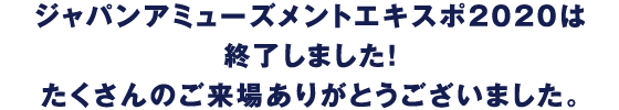 ジャパンアミューズメントエキスポ2020は終了しました！たくさんのご来場ありがとうございました。